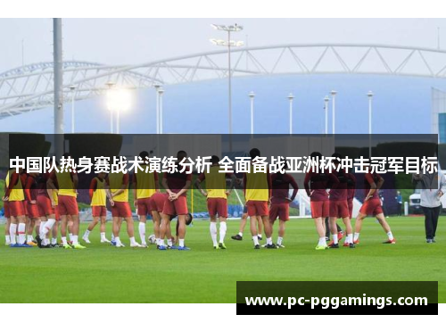 中国队热身赛战术演练分析 全面备战亚洲杯冲击冠军目标