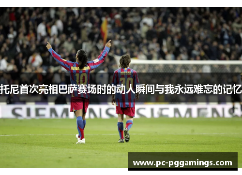 托尼首次亮相巴萨赛场时的动人瞬间与我永远难忘的记忆