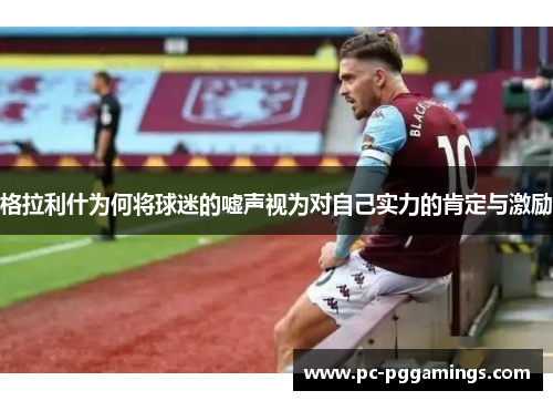 格拉利什为何将球迷的嘘声视为对自己实力的肯定与激励