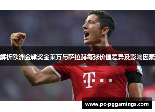 解析欧洲金靴奖金莱万与萨拉赫每球价值差异及影响因素