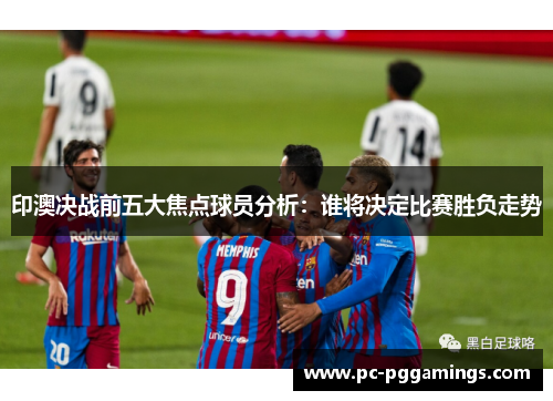 印澳决战前五大焦点球员分析：谁将决定比赛胜负走势