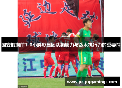 国安假期前1-0小胜彰显团队凝聚力与战术执行力的重要性