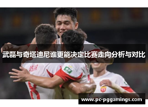 武磊与奇塔迪尼谁更能决定比赛走向分析与对比