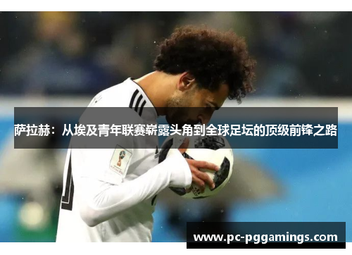 萨拉赫：从埃及青年联赛崭露头角到全球足坛的顶级前锋之路