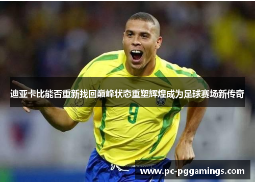 迪亚卡比能否重新找回巅峰状态重塑辉煌成为足球赛场新传奇 迪亚卡比能否重新找回巅峰状态重塑辉煌成为足球赛场新传奇