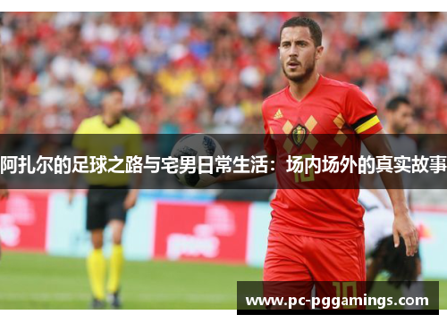 阿扎尔的足球之路与宅男日常生活:场内场外的真实故事 阿扎尔的足球之路与宅男日常生活:场内场外的真实故事