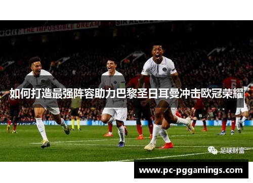 如何打造最强阵容助力巴黎圣日耳曼冲击欧冠荣耀 如何打造最强阵容助力巴黎圣日耳曼冲击欧冠荣耀