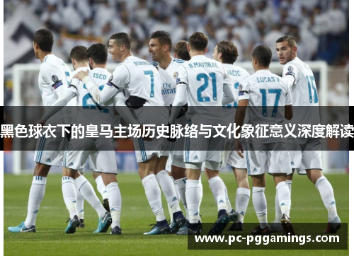 黑色球衣下的皇马主场历史脉络与文化象征意义深度解读