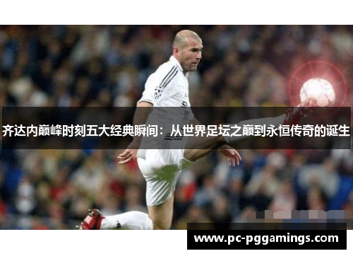 齐达内巅峰时刻五大经典瞬间：从世界足坛之巅到永恒传奇的诞生