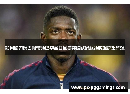 如何助力姆巴佩带领巴黎圣日耳曼突破欧冠瓶颈实现梦想辉煌 如何助力姆巴佩带领巴黎圣日耳曼突破欧冠瓶颈实现梦想辉煌
