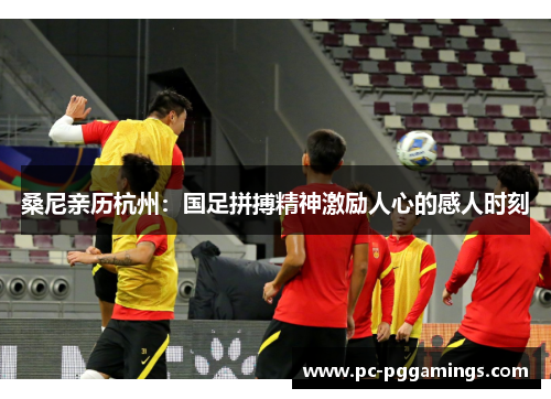桑尼亲历杭州：国足拼搏精神激励人心的感人时刻