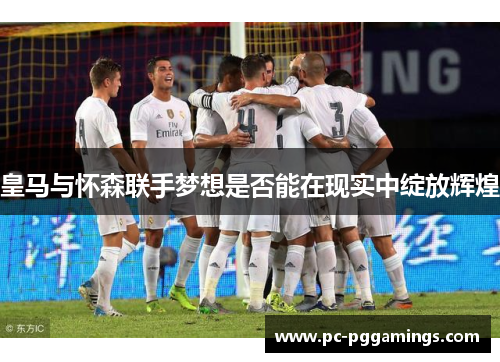 皇马与怀森联手梦想是否能在现实中绽放辉煌