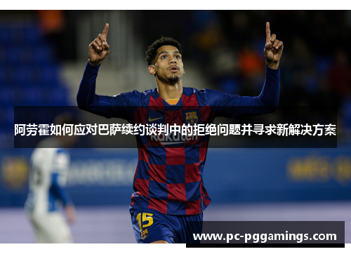 阿劳霍如何应对巴萨续约谈判中的拒绝问题并寻求新解决方案